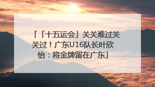 「十五运会」关关难过关关过！广东U16队长叶欣怡：将金牌留在广东