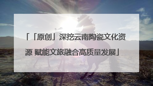 「原创」深挖云南陶瓷文化资源 赋能文旅融合高质量发展
