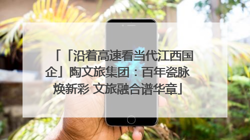 「沿着高速看当代江西国企」陶文旅集团：百年瓷脉焕新彩 文旅融合谱华章