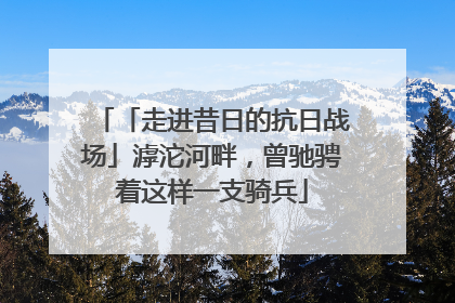 「走进昔日的抗日战场」滹沱河畔，曾驰骋着这样一支骑兵