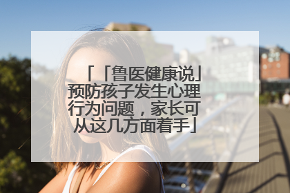 「鲁医健康说」预防孩子发生心理行为问题，家长可从这几方面着手