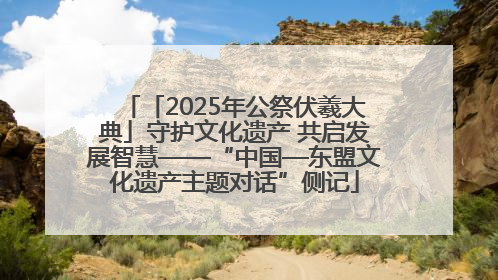 「2025年公祭伏羲大典」守护文化遗产 共启发展智慧——“中国—东盟文化遗产主题对话”侧记