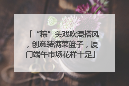 “粽”头戏吹混搭风，创意装满菜篮子，厦门端午市场花样十足
