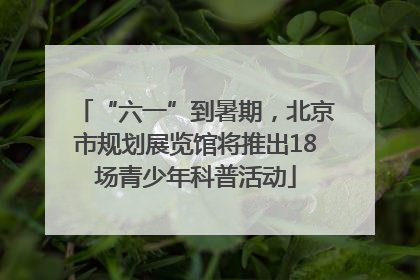 “六一”到暑期，北京市规划展览馆将推出18场青少年科普活动