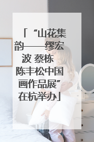 “山花集韵——缪宏波 蔡栋 陈丰松中国画作品展”在杭举办
