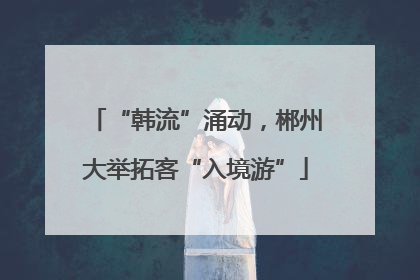 “韩流”涌动，郴州大举拓客“入境游”
