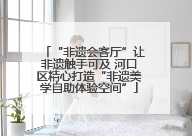 “非遗会客厅”让非遗触手可及 河口区精心打造“非遗美学自助体验空间”