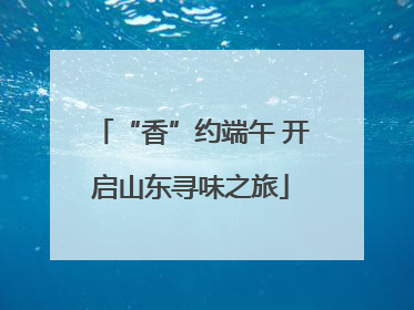 “香”约端午 开启山东寻味之旅