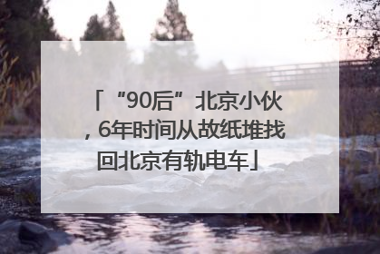 “90后”北京小伙，6年时间从故纸堆找回北京有轨电车