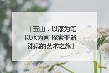 玉山：以漆为笔 以水为画 探索非遗漆扇的艺术之旅