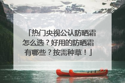 热门央视公认防晒霜怎么选？好用的防晒霜有哪些？按需种草！