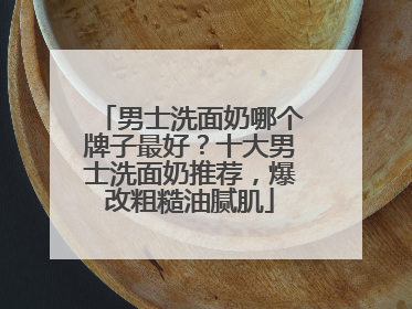 男士洗面奶哪个牌子最好？十大男士洗面奶推荐，爆改粗糙油腻肌