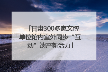 甘肃300多家文博单位馆内室外同步“互动”遗产新活力