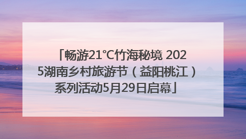 畅游21℃竹海秘境 2025湖南乡村旅游节（益阳桃江）系列活动5月29日启幕