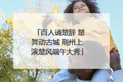 百人诵楚辞 楚舞动古城 荆州上演楚风端午大秀