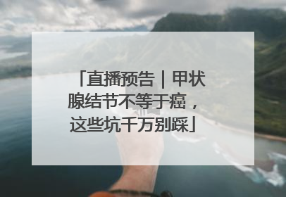 直播预告｜甲状腺结节不等于癌，这些坑千万别踩
