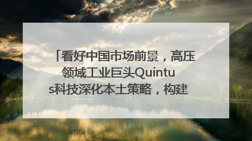 看好中国市场前景，高压领域工业巨头Quintus科技深化本土策略，构建全方位服务亚太区总部
