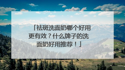祛斑洗面奶哪个好用更有效？什么牌子的洗面奶好用推荐！