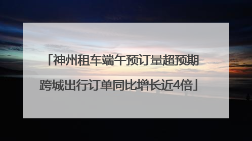 神州租车端午预订量超预期 跨城出行订单同比增长近4倍