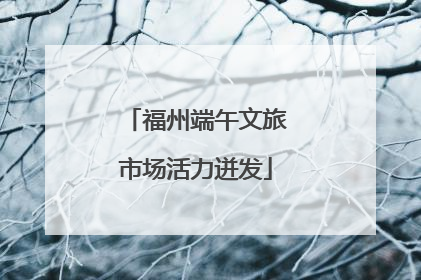 福州端午文旅市场活力迸发