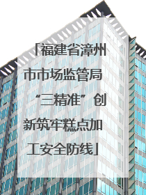 福建省漳州市市场监管局“三精准”创新筑牢糕点加工安全防线