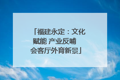 福建永定：文化赋能 产业反哺 会客厅外育新景