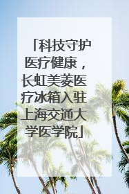 科技守护医疗健康，长虹美菱医疗冰箱入驻上海交通大学医学院