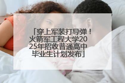 穿上军装打导弹！火箭军工程大学2025年招收普通高中毕业生计划发布