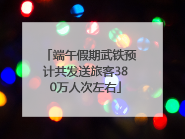 端午假期武铁预计共发送旅客380万人次左右