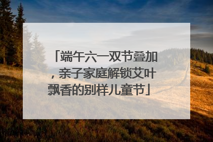 端午六一双节叠加，亲子家庭解锁艾叶飘香的别样儿童节