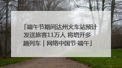 端午节期间达州火车站预计发送旅客11万人 将增开多趟列车｜网络中国节·端午