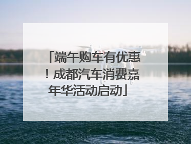 端午购车有优惠！成都汽车消费嘉年华活动启动