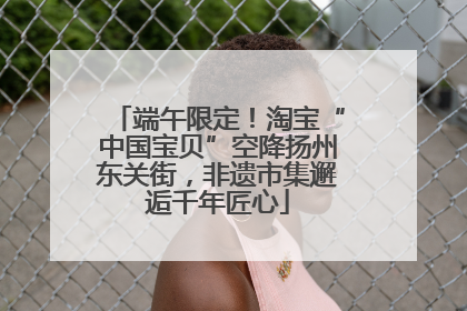 端午限定！淘宝“中国宝贝”空降扬州东关街，非遗市集邂逅千年匠心