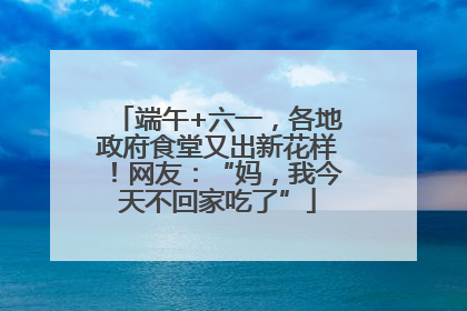 端午+六一，各地政府食堂又出新花样！网友：“妈，我今天不回家吃了”
