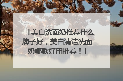 美白洗面奶推荐什么牌子好，美白清洁洗面奶哪款好用推荐！