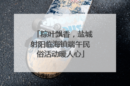 粽叶飘香，盐城射阳临海镇端午民俗活动暖人心