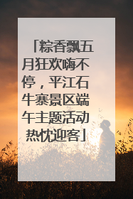 粽香飘五月狂欢嗨不停，平江石牛寨景区端午主题活动热忱迎客