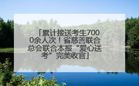 累计接送考生7000余人次！省慈善联合总会联合本报“爱心送考”完美收官