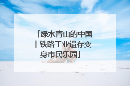 绿水青山的中国丨铁路工业遗存变身市民乐园
