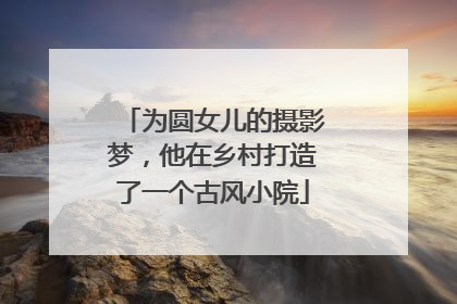 为圆女儿的摄影梦，他在乡村打造了一个古风小院