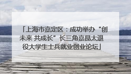 上海市嘉定区：成功举办“创未来 共成长”长三角嘉昆太退役大学生士兵就业创业论坛
