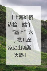 上海虹桥边检：端午“遇上”六一，携儿童家庭出境游火热