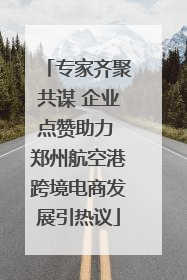 专家齐聚共谋 企业点赞助力 郑州航空港跨境电商发展引热议
