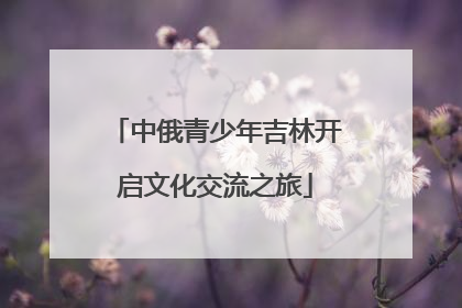 中俄青少年吉林开启文化交流之旅