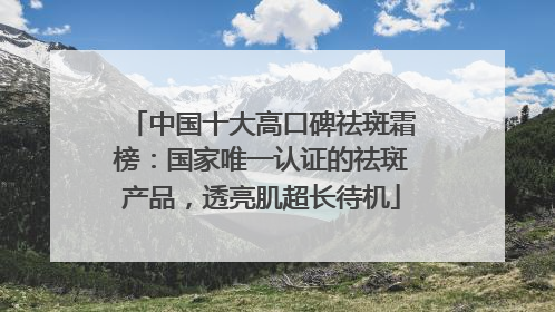中国十大高口碑祛斑霜榜：国家唯一认证的祛斑产品，透亮肌超长待机