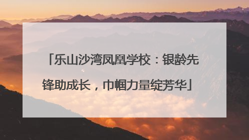 乐山沙湾凤凰学校：银龄先锋助成长，巾帼力量绽芳华