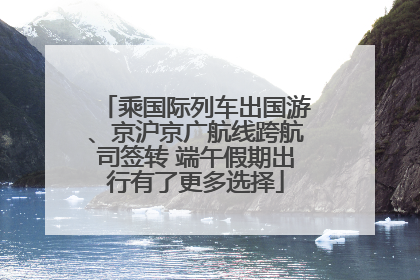 乘国际列车出国游、京沪京广航线跨航司签转 端午假期出行有了更多选择