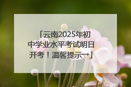 云南2025年初中学业水平考试明日开考！温馨提示→