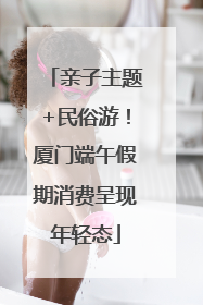 亲子主题+民俗游！厦门端午假期消费呈现年轻态