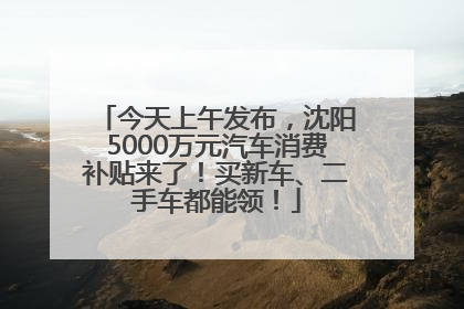 今天上午发布，沈阳5000万元汽车消费补贴来了！买新车、二手车都能领！